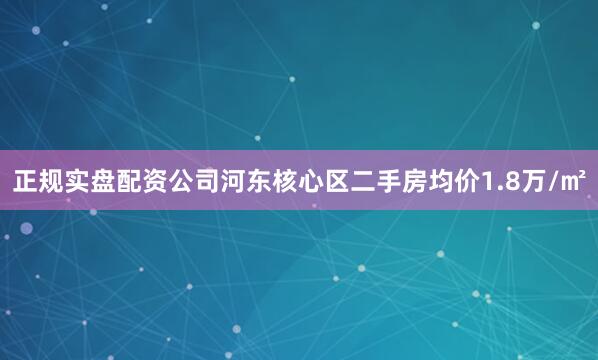 正规实盘配资公司河东核心区二手房均价1.8万/㎡