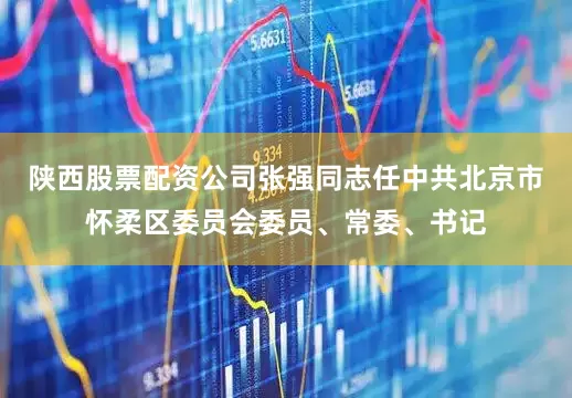 陕西股票配资公司张强同志任中共北京市怀柔区委员会委员、常委、书记