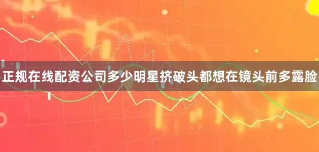 正规在线配资公司多少明星挤破头都想在镜头前多露脸
