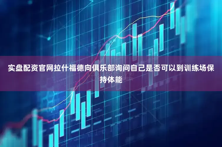 实盘配资官网拉什福德向俱乐部询问自己是否可以到训练场保持体能