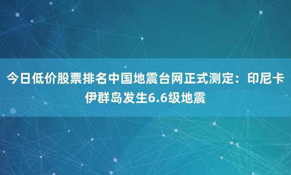 今日低价股票排名中国地震台网正式测定：印尼卡伊群岛发生6.6级地震