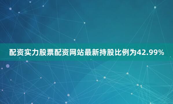 配资实力股票配资网站最新持股比例为42.99%