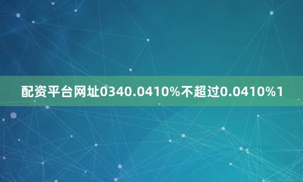 配资平台网址0340.0410%不超过0.0410%1
