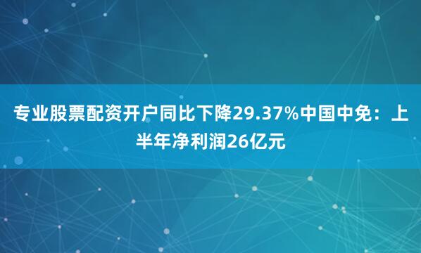 专业股票配资开户同比下降29.37%中国中免：上半年净利润26亿元