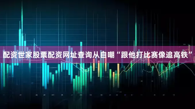 配资世家股票配资网址查询从自嘲“跟他打比赛像追高铁”